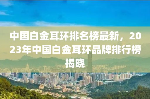 中國(guó)白金耳環(huán)排名榜最新，2023年中國(guó)白金耳環(huán)品牌排行榜揭曉