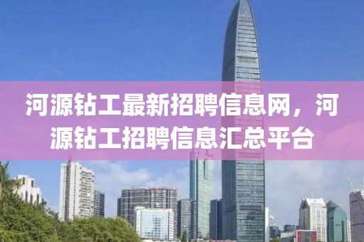 河源鉆工最新招聘信息網(wǎng)，河源鉆工招聘信息匯總平臺