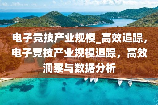電子競技產(chǎn)業(yè)規(guī)模_高效追蹤，電子競技產(chǎn)業(yè)規(guī)模追蹤，高效洞察與數(shù)據(jù)分析