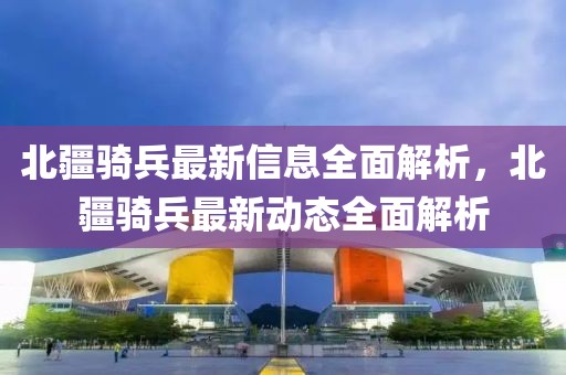 北疆騎兵最新信息全面解析，北疆騎兵最新動態(tài)全面解析
