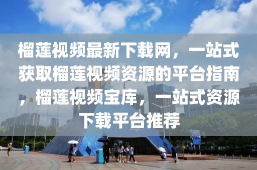 榴蓮視頻最新下載網，一站式獲取榴蓮視頻資源的平臺指南，榴蓮視頻寶庫，一站式資源下載平臺推薦