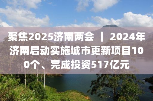 聚焦2025濟(jì)南兩會(huì) ｜ 2024年濟(jì)南啟動(dòng)實(shí)施城市更新項(xiàng)目100個(gè)、完成投資517億元