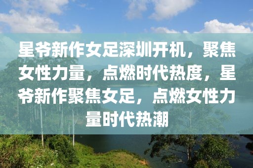 星爺新作女足深圳開機，聚焦女性力量，點燃時代熱度，星爺新作聚焦女足，點燃女性力量時代熱潮