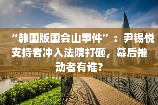 “韓國版國會山事件”：尹錫悅支持者沖入法院打砸，幕后推動者有誰？
