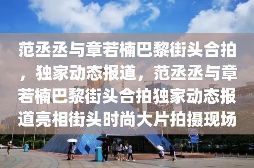 范丞丞與章若楠巴黎街頭合拍，獨(dú)家動(dòng)態(tài)報(bào)道，范丞丞與章若楠巴黎街頭合拍獨(dú)家動(dòng)態(tài)報(bào)道亮相街頭時(shí)尚大片拍攝現(xiàn)場(chǎng)