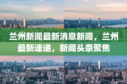 蘭州新聞最新消息新聞，蘭州最新速遞，新聞頭條聚焦