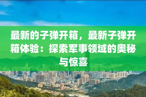 最新的子彈開箱，最新子彈開箱體驗(yàn)：探索軍事領(lǐng)域的奧秘與驚喜