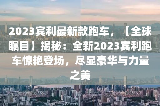 2023賓利最新款跑車，【全球矚目】揭秘：全新2023賓利跑車驚艷登場，盡顯豪華與力量之美