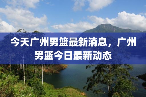 今天廣州男籃最新消息，廣州男籃今日最新動態