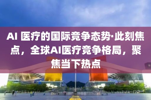 AI 醫療的國際競爭態勢·此刻焦點，全球AI醫療競爭格局，聚焦當下熱點