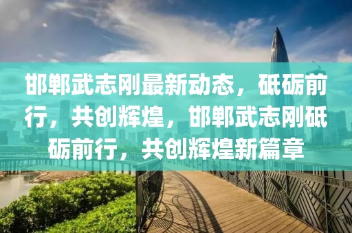 邯鄲武志剛最新動態，砥礪前行，共創輝煌，邯鄲武志剛砥礪前行，共創輝煌新篇章