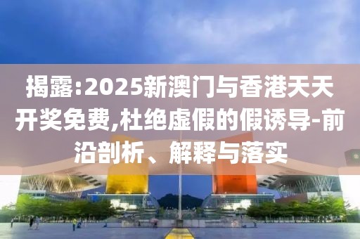 揭露:2025新澳門與香港天天開獎(jiǎng)免費(fèi),杜絕虛假的假誘導(dǎo)-前沿剖析、解釋與落實(shí)