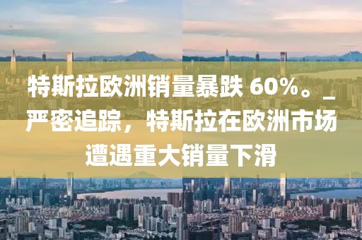 特斯拉歐洲銷量暴跌 60%。_嚴密追蹤，特斯拉在歐洲市場遭遇重大銷量下滑