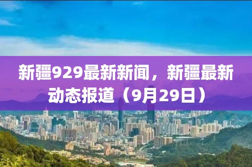 新疆929最新新聞，新疆最新動態報道（9月29日）