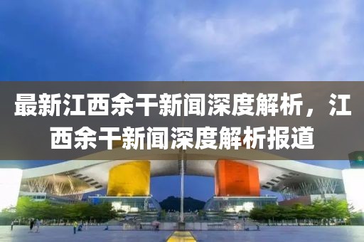 最新江西余干新聞深度解析，江西余干新聞深度解析報道