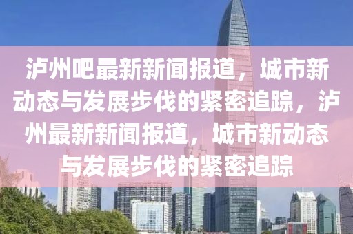 瀘州吧最新新聞報(bào)道，城市新動(dòng)態(tài)與發(fā)展步伐的緊密追蹤，瀘州最新新聞報(bào)道，城市新動(dòng)態(tài)與發(fā)展步伐的緊密追蹤