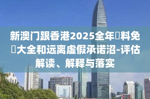 新澳門跟香港2025全年資料免費大全和遠離虛假承諾沼-評估解讀、解釋與落實