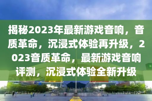揭秘2023年最新游戲音響，音質(zhì)革命，沉浸式體驗再升級，2023音質(zhì)革命，最新游戲音響評測，沉浸式體驗全新升級