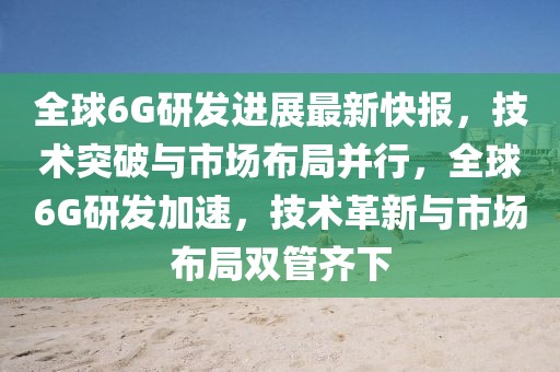 全球6G研發(fā)進展最新快報，技術(shù)突破與市場布局并行，全球6G研發(fā)加速，技術(shù)革新與市場布局雙管齊下