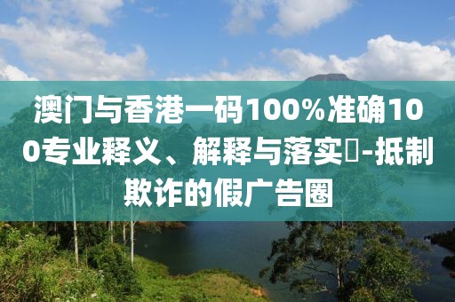 澳門與香港一碼100%準(zhǔn)確100專業(yè)釋義、解釋與落實(shí)?-抵制欺詐的假廣告圈