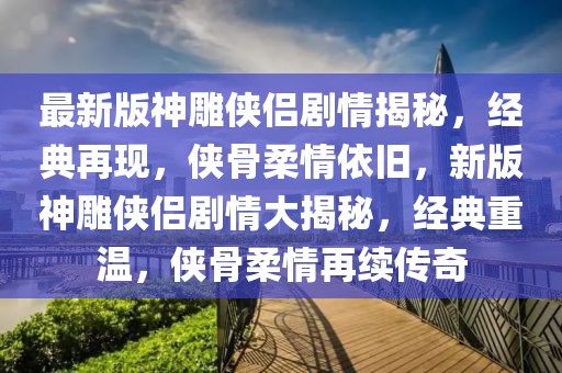 最新版神雕俠侶劇情揭秘，經典再現，俠骨柔情依舊，新版神雕俠侶劇情大揭秘，經典重溫，俠骨柔情再續傳奇