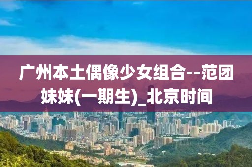 廣州本土偶像少女組合--范團妹妹(一期生)_北京時間