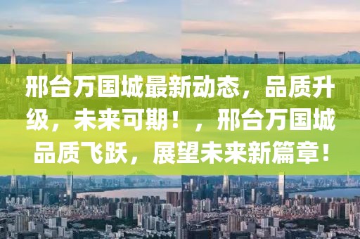 邢臺萬國城最新動態(tài)，品質(zhì)升級，未來可期！，邢臺萬國城品質(zhì)飛躍，展望未來新篇章！