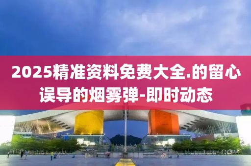 2025精準資料免費大全.的留心誤導(dǎo)的煙霧彈-即時動態(tài)