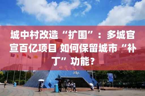 城中村改造“擴(kuò)圍”：多城官宣百億項(xiàng)目 如何保留城市“補(bǔ)丁”功能？