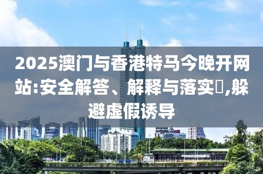 2025澳門與香港特馬今晚開網站:安全解答、解釋與落實?,躲避虛假誘導