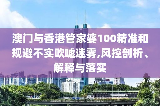 澳門與香港管家婆100精準(zhǔn)和規(guī)避不實(shí)吹噓迷霧,風(fēng)控剖析、解釋與落實(shí)