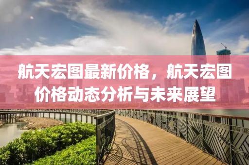 航天宏圖最新價格，航天宏圖價格動態(tài)分析與未來展望