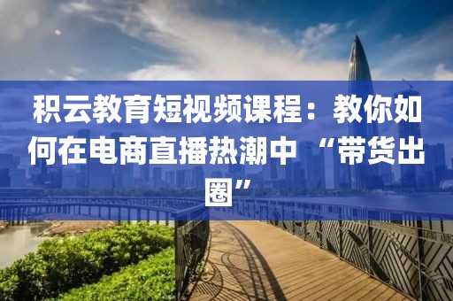 積云教育短視頻課程：教你如何在電商直播熱潮中 “帶貨出圈”