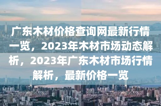 廣東木材價(jià)格查詢網(wǎng)最新行情一覽，2023年木材市場(chǎng)動(dòng)態(tài)解析，2023年廣東木材市場(chǎng)行情解析，最新價(jià)格一覽