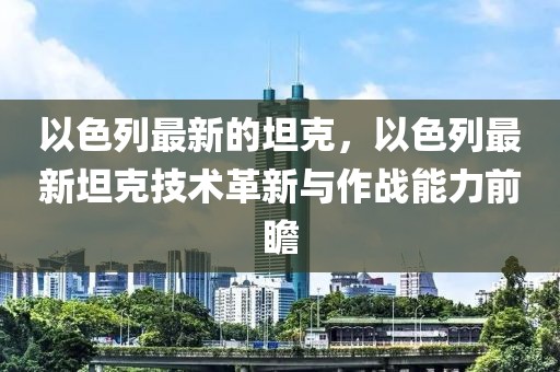 以色列最新的坦克，以色列最新坦克技術革新與作戰能力前瞻