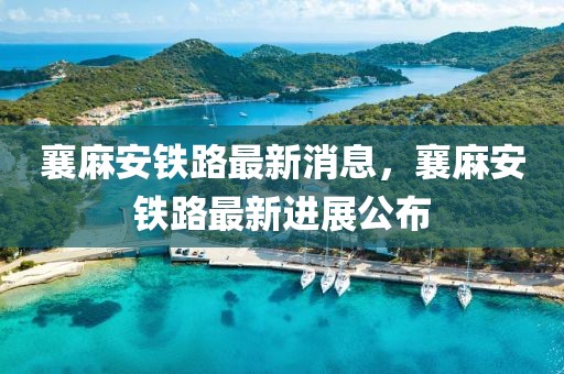 襄麻安鐵路最新消息，襄麻安鐵路最新進(jìn)展公布