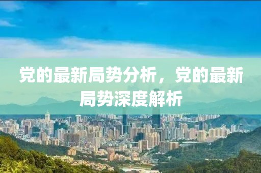 黨的最新局勢(shì)分析，黨的最新局勢(shì)深度解析
