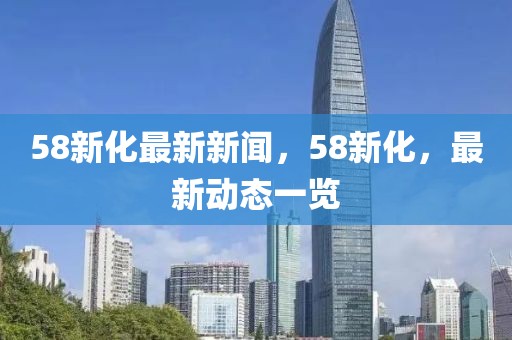 58新化最新新聞，58新化，最新動態一覽