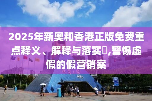 2025年新奧和香港正版免費重點釋義、解釋與落實?,警惕虛假的假營銷案
