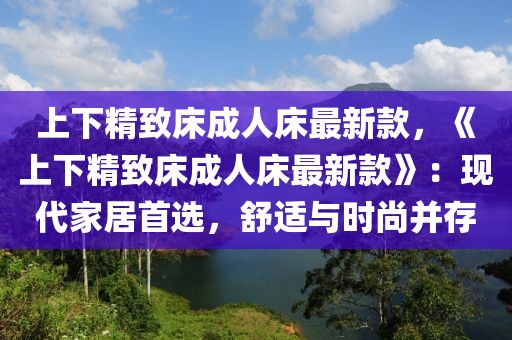 上下精致床成人床最新款，《上下精致床成人床最新款》：現代家居首選，舒適與時尚并存
