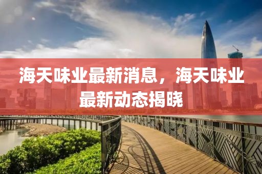 海天味業最新消息，海天味業最新動態揭曉