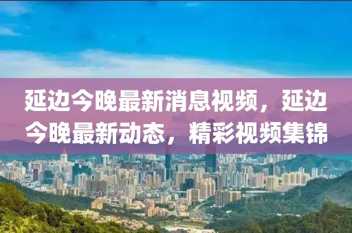 延邊今晚最新消息視頻，延邊今晚最新動(dòng)態(tài)，精彩視頻集錦