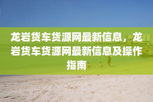 龍巖貨車貨源網最新信息，龍巖貨車貨源網最新信息及操作指南