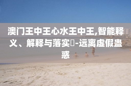 澳門王中王心水王中王,智能釋義、解釋與落實?-遠離虛假蠱惑
