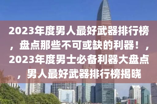 2023年度男人最好武器排行榜，盤點那些不可或缺的利器！，2023年度男士必備利器大盤點，男人最好武器排行榜揭曉