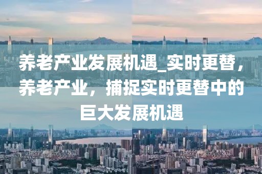 養(yǎng)老產(chǎn)業(yè)發(fā)展機遇_實時更替，養(yǎng)老產(chǎn)業(yè)，捕捉實時更替中的巨大發(fā)展機遇