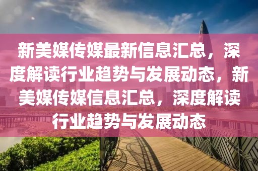 新美媒傳媒最新信息匯總，深度解讀行業趨勢與發展動態，新美媒傳媒信息匯總，深度解讀行業趨勢與發展動態