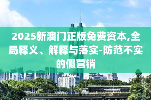 2025新澳門正版免費資本,全局釋義、解釋與落實-防范不實的假營銷