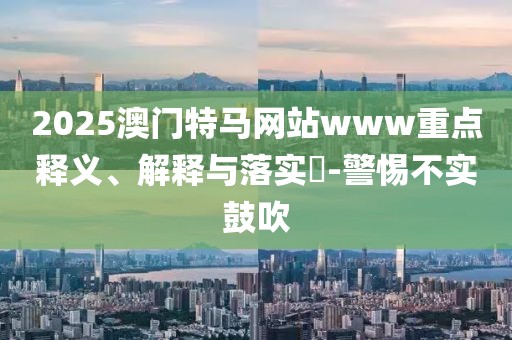 2025澳門特馬網(wǎng)站www重點(diǎn)釋義、解釋與落實(shí)?-警惕不實(shí)鼓吹