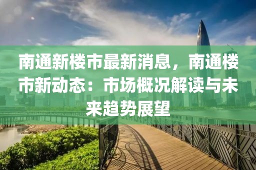 南通新樓市最新消息，南通樓市新動(dòng)態(tài)：市場(chǎng)概況解讀與未來(lái)趨勢(shì)展望